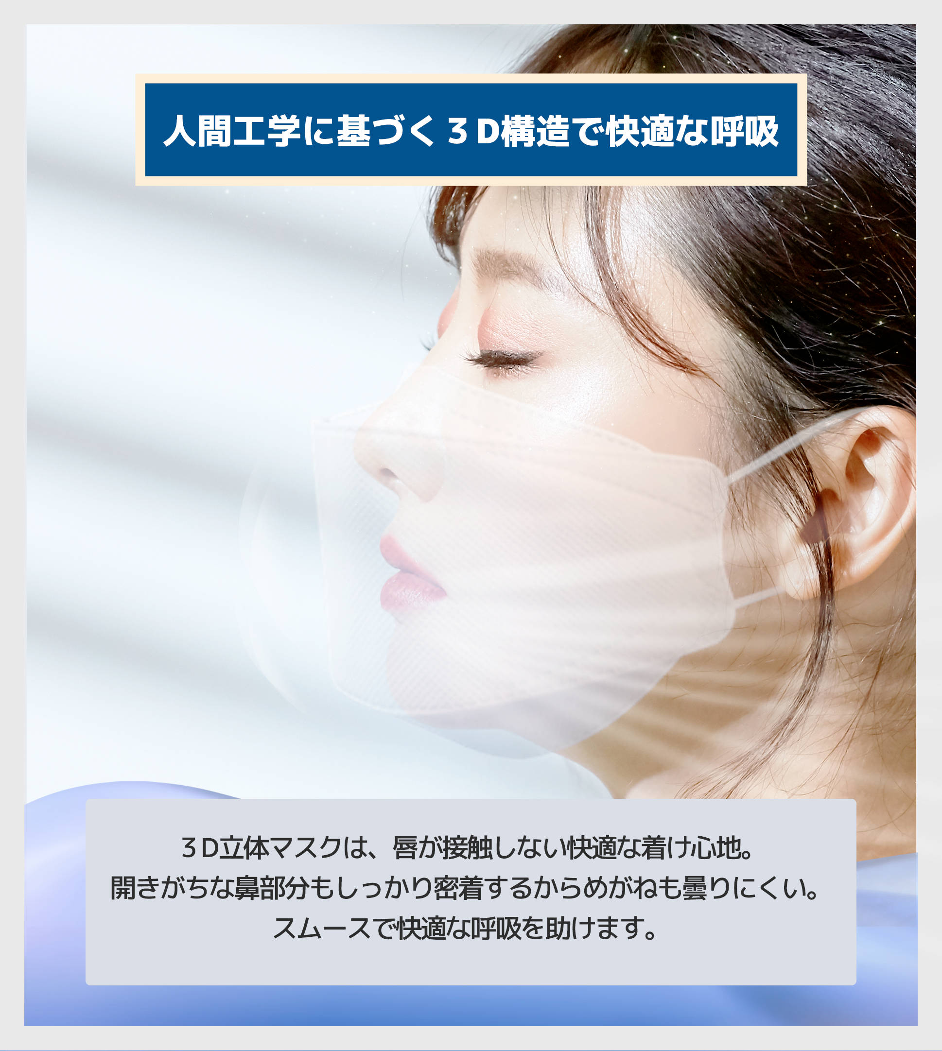 3D立体マスクは、唇が接触しない快適な着け心地。 <br>
開きがちな鼻部分もしっかり密着するからめがねも曇りにくい。 <br>
スムースで快適な呼吸を助けます。